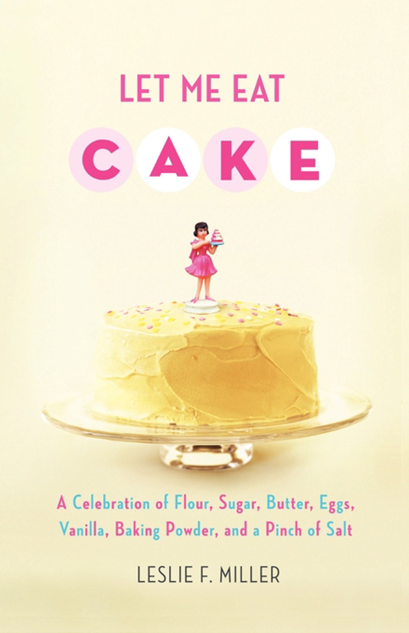 Let Me Eat Cake A Celebration of Flour, Sugar, Butter, Eggs, Vanilla, Baking Powder, and a Pinch of Salt