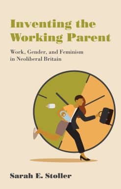 Inventing the Working Parent: Work, Gender, and Feminism in Neoliberal Britain