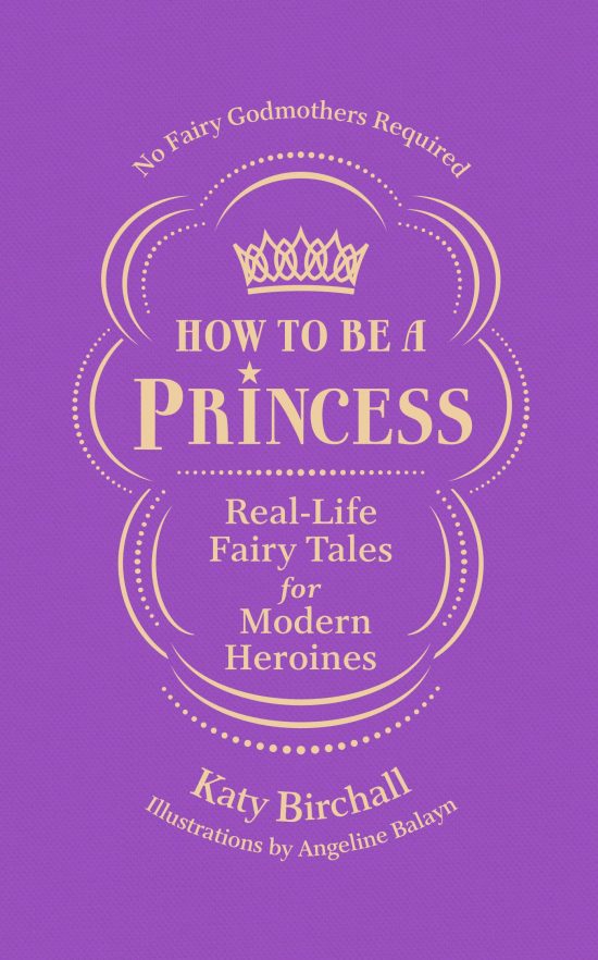 How to be a Princess: Real-Life Fairy Tales for Modern Heroines - No Fairy Godmothers Required